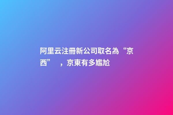 阿里云注冊新公司取名為“京西”，京東有多尷尬